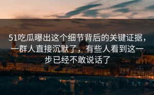 51吃瓜曝出这个细节背后的关键证据，一群人直接沉默了，有些人看到这一步已经不敢说话了