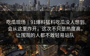 吃瓜现场｜91爆料猛料吃瓜没人想到会从这里炸开，这次不只是热度高，让围观的人都不敢轻易站队