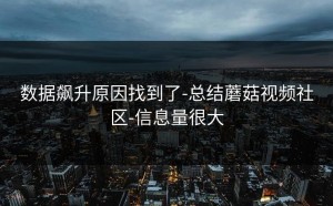数据飙升原因找到了-总结蘑菇视频社区-信息量很大