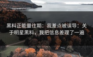 黑料正能量往期：我差点被误导：关于明星黑料，我把信息差理了一遍