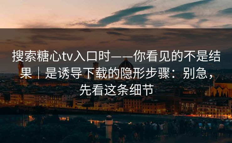 搜索糖心tv入口时——你看见的不是结果｜是诱导下载的隐形步骤：别急，先看这条细节