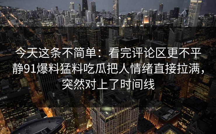 今天这条不简单:看完评论区更不平静91爆料猛料吃瓜把人情绪直接拉满,突然对上了时间线 今天这条不简单:看完评论区更不平静91爆料猛料吃瓜把人情绪直接拉满,突然对上了时间线