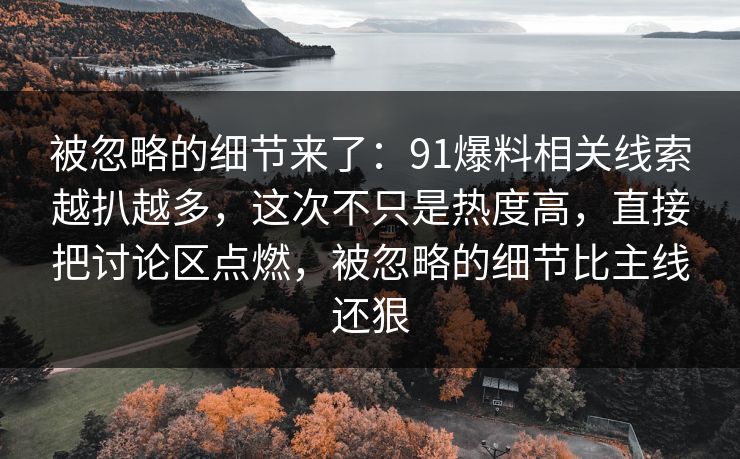 被忽略的细节来了:91爆料相关线索越扒越多,这次不只是热度高,直接把讨论区点燃,被忽略的细节比主线还狠 被忽略的细节来了:91爆料相关线索越扒越多,这次不只是热度高,直接把讨论区点燃,被忽略的细节比主线还狠