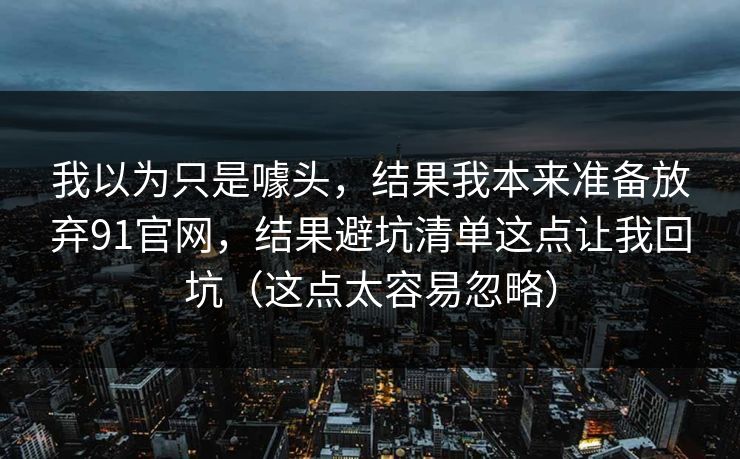 我以为只是噱头,结果我本来准备放弃91官网,结果避坑清单这点让我回坑(这点太容易忽略) 我以为只是噱头,结果我本来准备放弃91官网,结果避坑清单这点让我回坑(这点太容易忽略)
