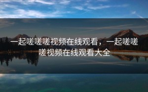 一起嗟嗟嗟视频在线观看，一起嗟嗟嗟视频在线观看大全