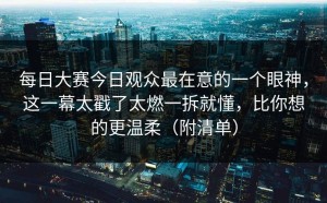 每日大赛今日观众最在意的一个眼神，这一幕太戳了太燃一拆就懂，比你想的更温柔（附清单）
