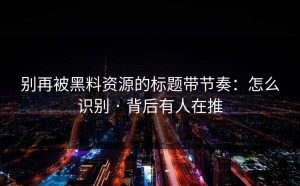 别再被黑料资源的标题带节奏：怎么识别 · 背后有人在推