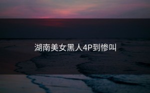 湖南美女黑人4P到惨叫