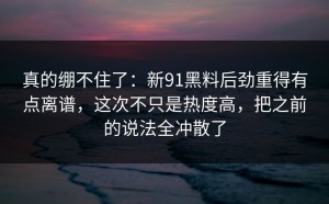 真的绷不住了：新91黑料后劲重得有点离谱，这次不只是热度高，把之前的说法全冲散了