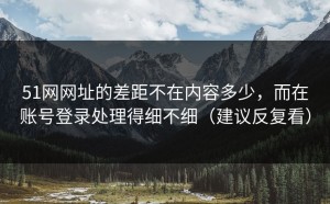 51网网址的差距不在内容多少，而在账号登录处理得细不细（建议反复看）