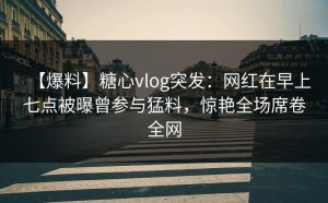 【爆料】糖心vlog突发：网红在早上七点被曝曾参与猛料，惊艳全场席卷全网