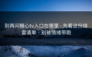 别再问糖心tv入口在哪里 - 先看这份排雷清单 · 别被情绪带跑