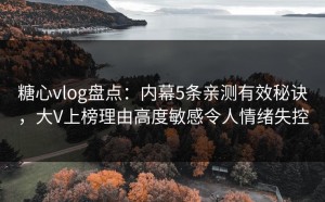 糖心vlog盘点：内幕5条亲测有效秘诀，大V上榜理由高度敏感令人情绪失控