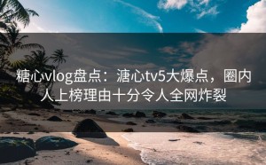 糖心vlog盘点：溏心tv5大爆点，圈内人上榜理由十分令人全网炸裂