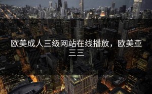 欧美成人三级网站在线播放，欧美亚三三