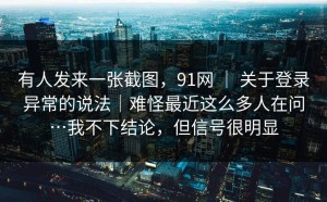 有人发来一张截图，91网 ｜ 关于登录异常的说法｜难怪最近这么多人在问…我不下结论，但信号很明显