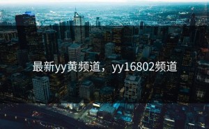 最新yy黄频道，yy16802频道