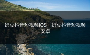 奶豆抖音短视频IOS，奶豆抖音短视频安卓