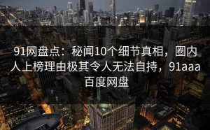 91网盘点：秘闻10个细节真相，圈内人上榜理由极其令人无法自持，91aaa 百度网盘