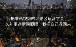我把蘑菇视频的评论区运营学会了：久别重逢瞬间顺眼｜我把自己救回来了