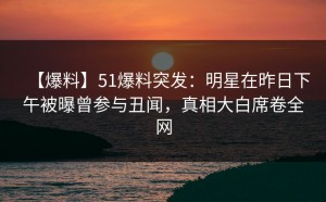 【爆料】51爆料突发：明星在昨日下午被曝曾参与丑闻，真相大白席卷全网