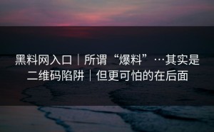 黑料网入口｜所谓“爆料”…其实是二维码陷阱｜但更可怕的在后面