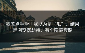 我差点手滑｜我以为是“瓜”：结果是浏览器劫持，有个隐藏套路