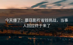 今天爆了：蘑菇影视省钱挑战，当事人回应终于来了