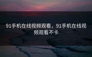 91手机在线视频观看，91手机在线视频观看不卡