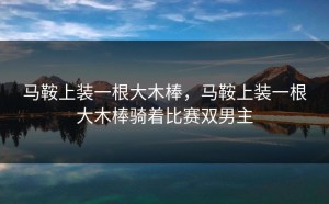 马鞍上装一根大木棒，马鞍上装一根大木棒骑着比赛双男主