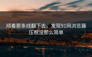 顺着那条线翻下去，发现91网浏览器压根没那么简单