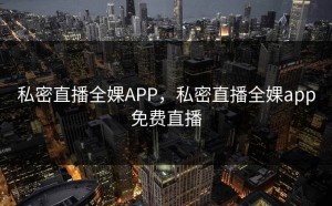 私密直播全婐APP，私密直播全婐app免费直播