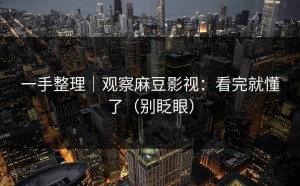 一手整理｜观察麻豆影视：看完就懂了（别眨眼）