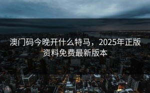 澳门码今晚开什么特马，2025年正版资料免费最新版本
