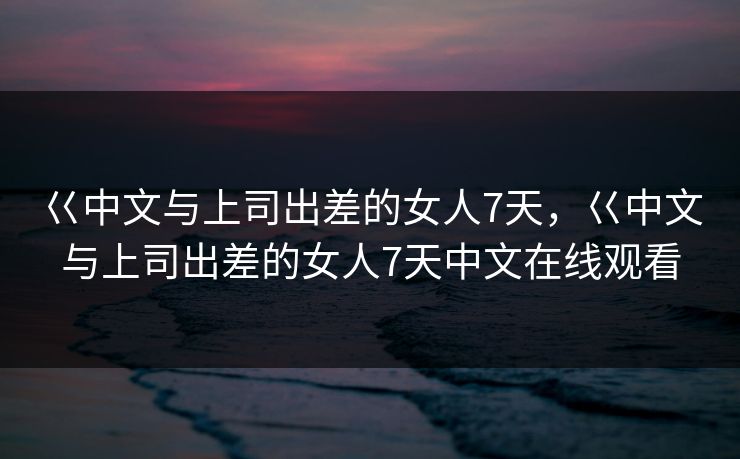 巜中文与上司出差的女人7天，巜中文与上司出差的女人7天中文在线观看