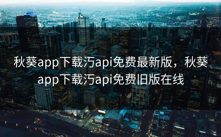 秋葵app下载汅api免费最新版，秋葵app下载汅api免费旧版在线