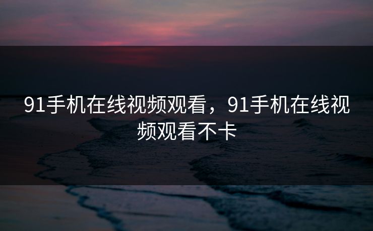 91手机在线视频观看,91手机在线视频观看不卡 91手机在线视频观看,91手机在线视频观看不卡