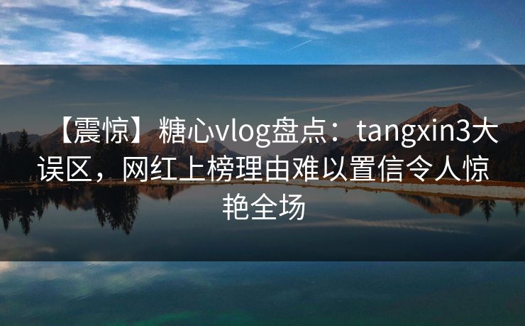 【震惊】糖心vlog盘点：tangxin3大误区，网红上榜理由难以置信令人惊艳全场