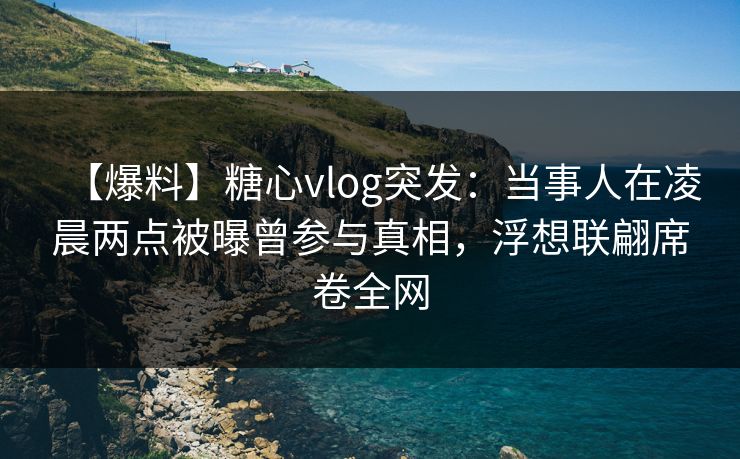 【爆料】糖心vlog突发：当事人在凌晨两点被曝曾参与真相，浮想联翩席卷全网