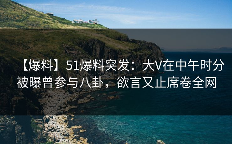 【爆料】51爆料突发：大V在中午时分被曝曾参与八卦，欲言又止席卷全网