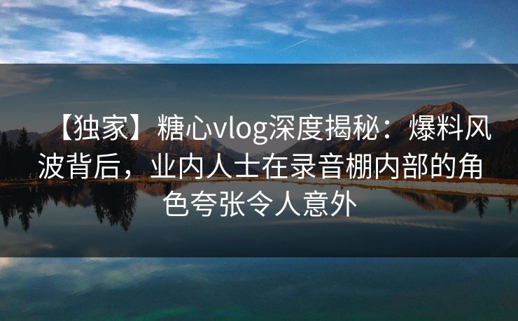 【独家】糖心vlog深度揭秘：爆料风波背后，业内人士在录音棚内部的角色夸张令人意外