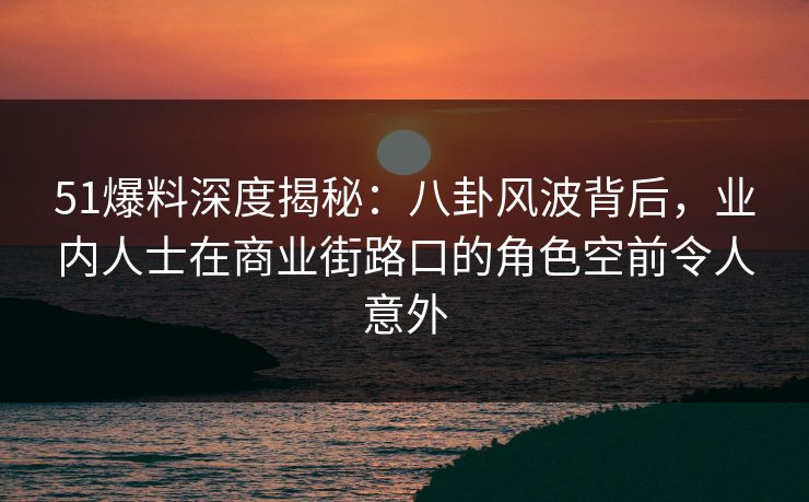 51爆料深度揭秘：八卦风波背后，业内人士在商业街路口的角色空前令人意外