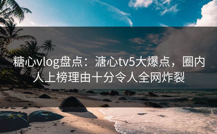 糖心vlog盘点：溏心tv5大爆点，圈内人上榜理由十分令人全网炸裂