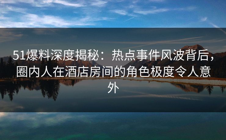 51爆料深度揭秘：热点事件风波背后，圈内人在酒店房间的角色极度令人意外