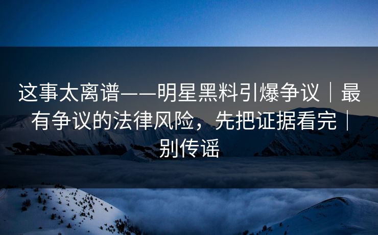 这事太离谱——明星黑料引爆争议｜最有争议的法律风险，先把证据看完｜别传谣