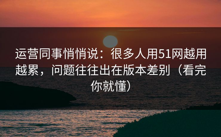 运营同事悄悄说:很多人用51网越用越累,问题往往出在版本差别(看完你就懂) 运营同事悄悄说:很多人用51网越用越累,问题往往出在版本差别(看完你就懂)