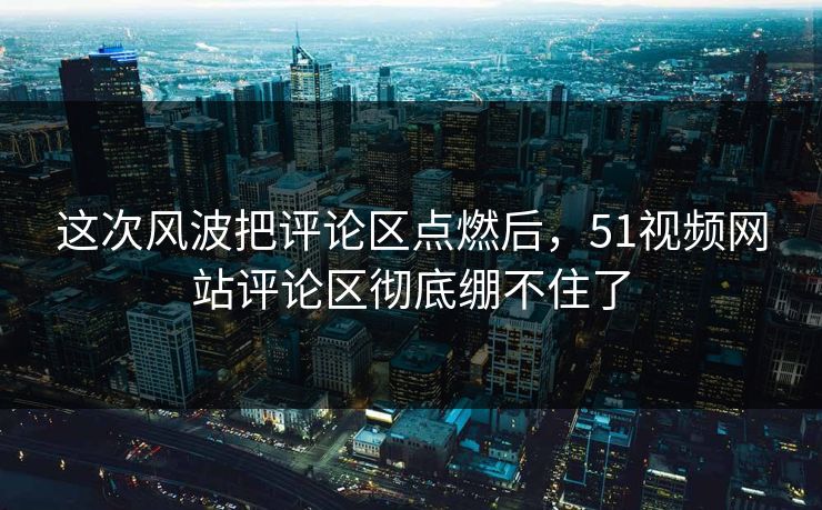 这次风波把评论区点燃后,51视频网站评论区彻底绷不住了 这次风波把评论区点燃后,51视频网站评论区彻底绷不住了