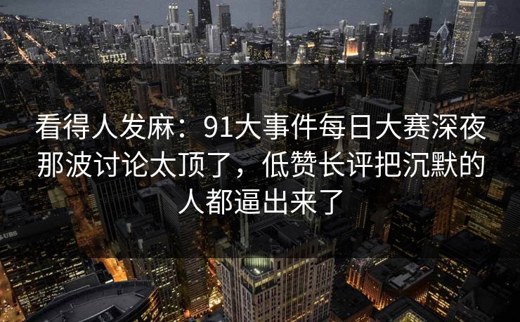 看得人发麻：91大事件每日大赛深夜那波讨论太顶了，低赞长评把沉默的人都逼出来了