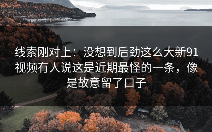 线索刚对上:没想到后劲这么大新91视频有人说这是近期最怪的一条,像是故意留了口子 线索刚对上:没想到后劲这么大新91视频有人说这是近期最怪的一条,像是故意留了口子