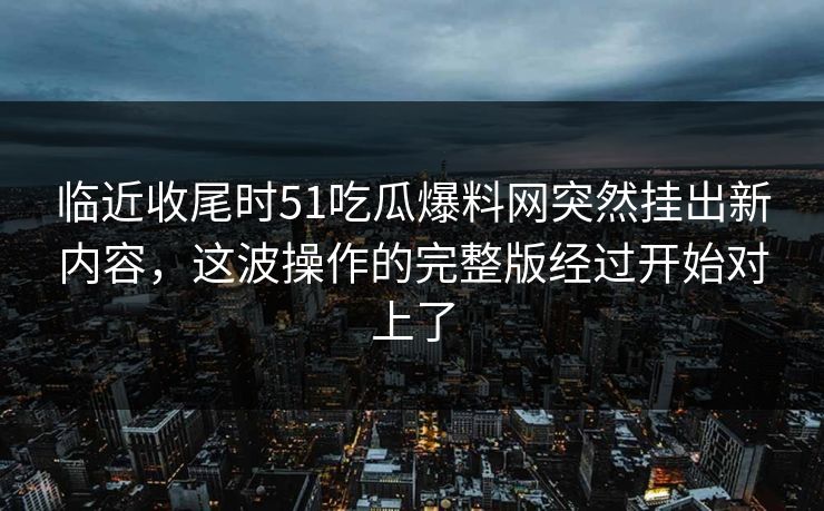 临近收尾时51吃瓜爆料网突然挂出新内容，这波操作的完整版经过开始对上了